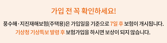 가입 전 꼭 확인하세요! 풍수해·지진재해 보험은 가입일을 기준으로 7일 후 보험이 개시됩니다. 기상청 기상특보 발령 후 보험가입을 하시면 보상이 되지 않습니다.