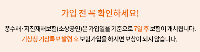 가입 전 꼭 확인하세요! 풍수해·지진재해보험은 가입일을 기준으로 7일 후 보험이 개시됩니다. 기상청 기상특보 발령 후 보험가입을 하시면 보상이 되지 않습니다.