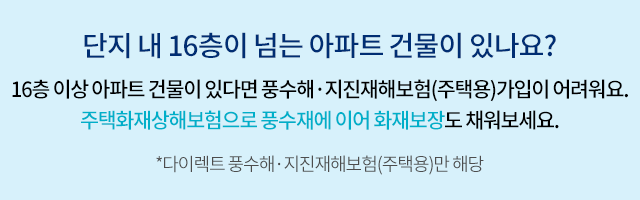 단지 내 16층이 넘는 아파트 건물이 있나요? 16층 이상 아파트 건물이 있다면 풍수해·지진재해보험 가입이 어려워요. 주택화재상해보험으로 풍수해에 이어 화재보장도 채워보세요. *다이렉트 풍수해·지진재해보험(주택용)만 해당