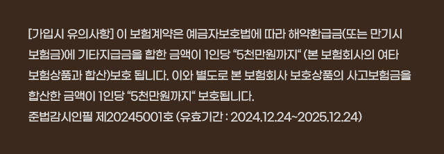 [가입시 유의사항] 이 계약은 예금자보호법에 따라 예금보험공사가 보호하되, 보호한도는 본 보험회사에 있는 귀하의 모든 예금보호대상 금융상품의 해약환급금(또는 만기시 보험금이나 사고보험금)에 기타지급금을 합하여 1인당 최고 5천만원이며, 5천만원을 초과하는 나머지 금액은 보호하지 않습니다. 계약자가 기존에 체결했던 보험계약을 해지하고 다른 보험계약을 체결하면 보험인수가 거절되거나 보험료가 인상되거나 보장내용이 달라질 수 있습니다. 또한 지급한도, 면책사항 등에 따라 보험금 지급이 제한될 수 있습니다. 보험계약 체결 전 상품설명서 및 약관을 읽어보시기 바랍니다. 준법감시필 제20240470호 (유효기간 2024.02.13~2025.02.12)